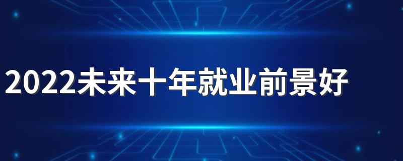 2022未来十年就业前景好的二本专业有哪些 前景好的专业
