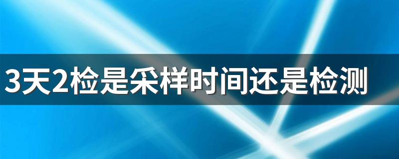 3天2检是采样时间还是检测时间 3天2检间隔24小时怎么算