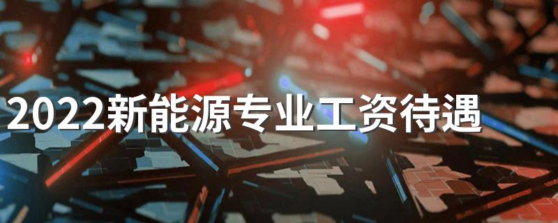 2022新能源专业工资待遇 薪资怎么样