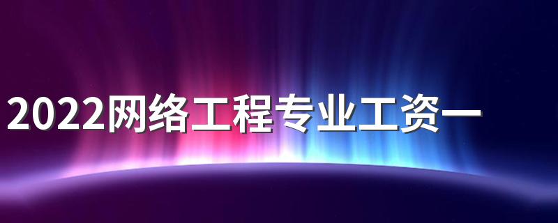 2022网络工程专业工资一般多少 有什么岗位
