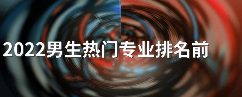 2022男生热门专业排名前十名 有哪些适合男生的专业
