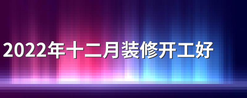 2022年十二月装修开工好日子 2022年十二月装修最吉利的日子一览