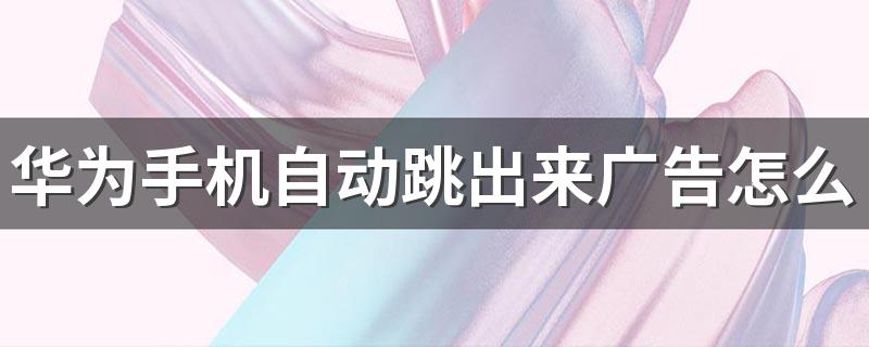 华为手机自动跳出来广告怎么消除 华为手机用着怎么样
