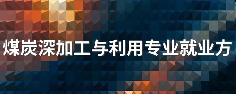 煤炭深加工与利用专业就业方向与就业前景怎么样