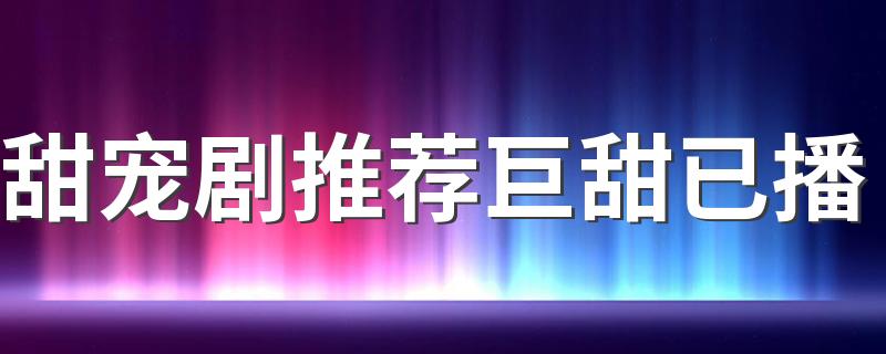 甜宠剧推荐巨甜已播 甜宠剧排行榜前6部