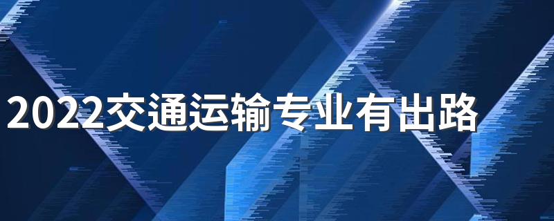2022交通运输专业有出路吗 前景怎么样