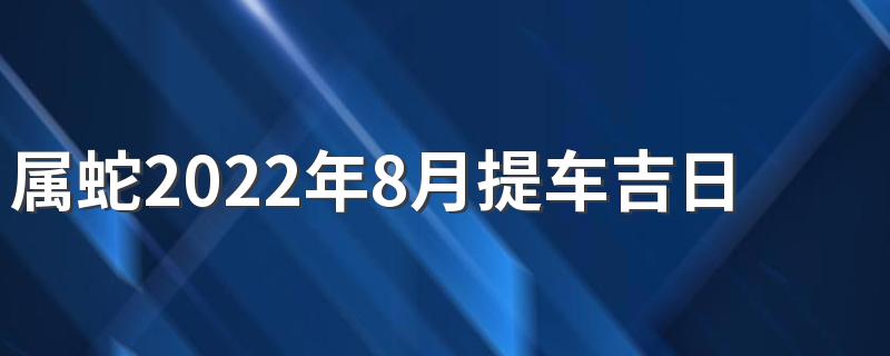 属蛇2022年8月提车吉日一览表 属蛇2022年8月提车吉日查询表