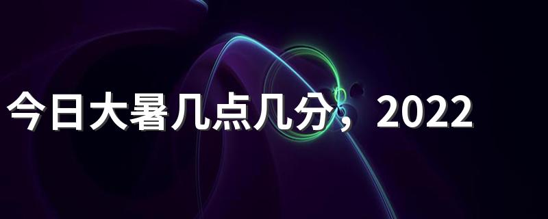 今日大暑几点几分，2022年大暑日期