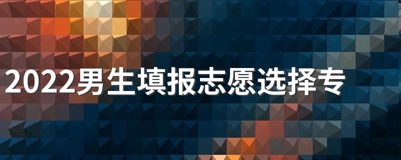 2022男生填报志愿选择专业方法