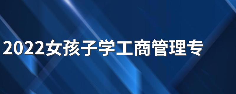 2022女孩子学工商管理专业好吗