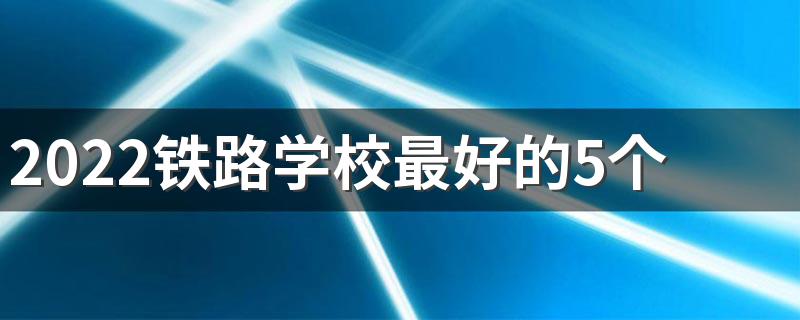 2022铁路学校最好的5个专业是什么