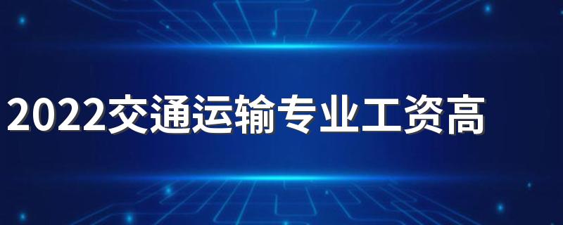 2022交通运输专业工资高吗