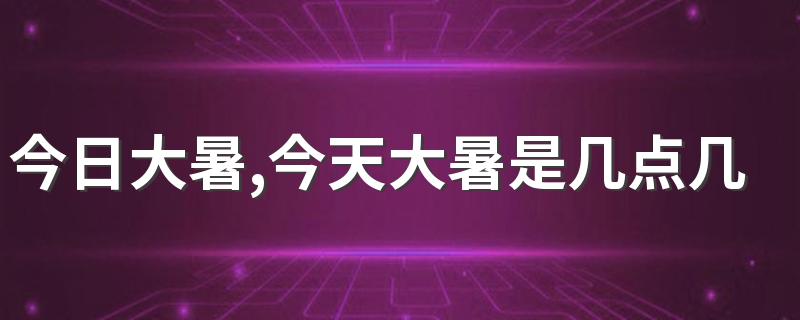 今日大暑,今天大暑是几点几分