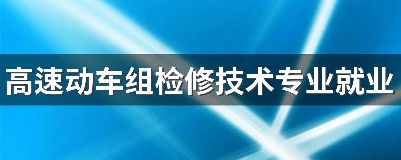 高速动车组检修技术专业就业方向与就业前景怎么样