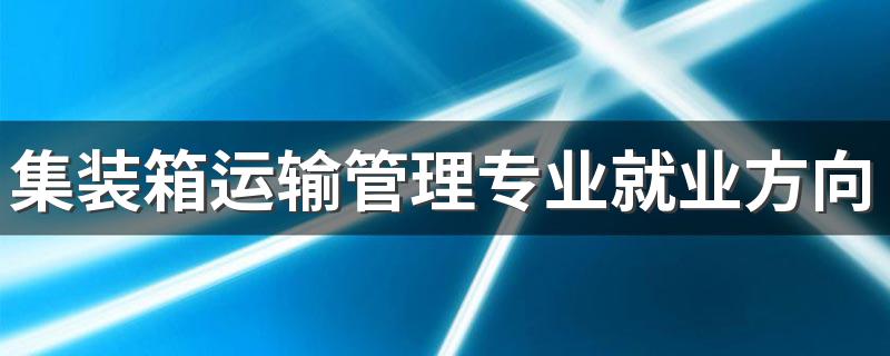 集装箱运输管理专业就业方向与就业前景怎么样