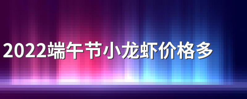 2022端午节小龙虾价格多少钱一斤？会涨价吗