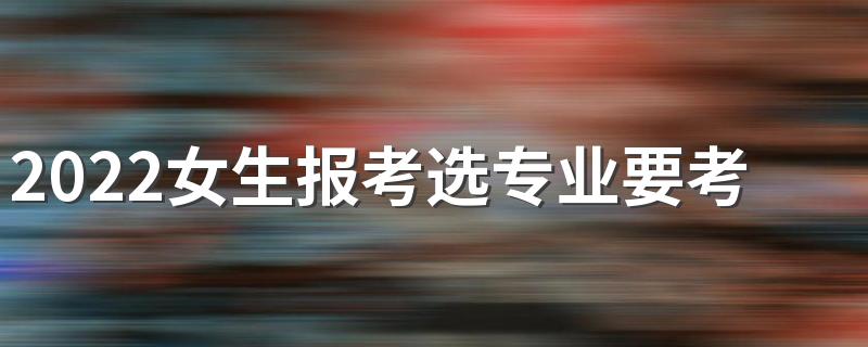 2022女生报考选专业要考虑什么