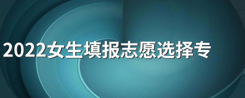 2022女生填报志愿选择专业方法