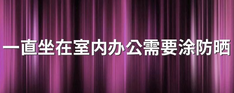 一直坐在室内办公需要涂防晒霜吗