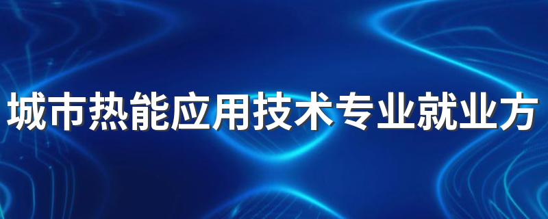 城市热能应用技术专业就业方向与就业前景怎么样