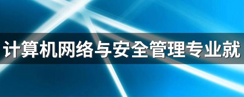 计算机网络与安全管理专业就业方向与就业前景怎么样