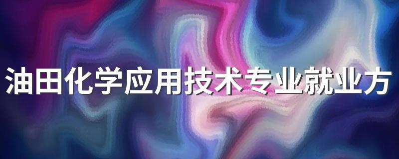 油田化学应用技术专业就业方向与就业前景怎么样