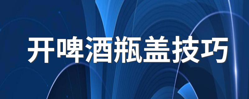 开啤酒瓶盖技巧 几种简单方法开啤酒瓶盖