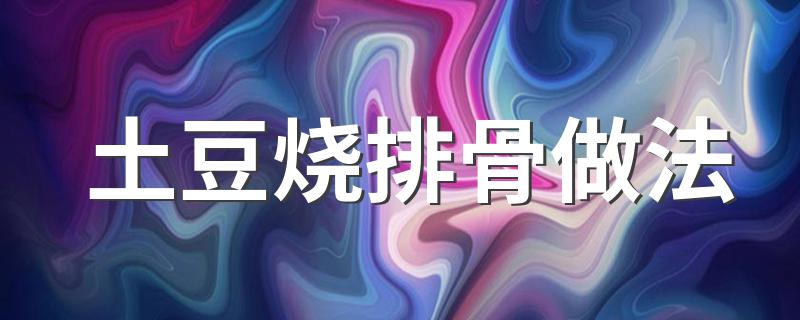 土豆烧排骨做法 土豆烧排骨的家常做法