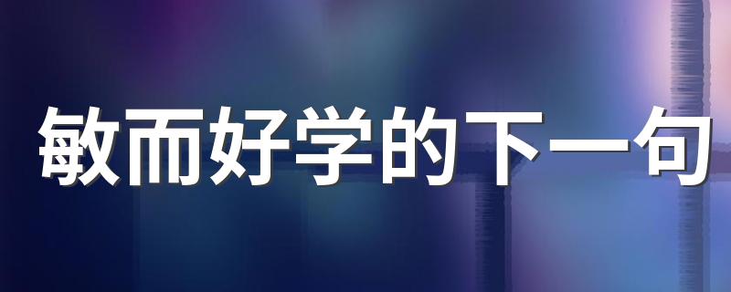 敏而好学的下一句 下一句是：不耻下问