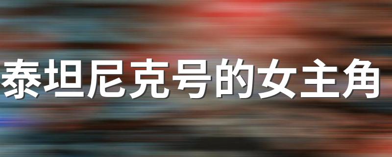 泰坦尼克号的女主角 泰坦尼克号的女主角是谁
