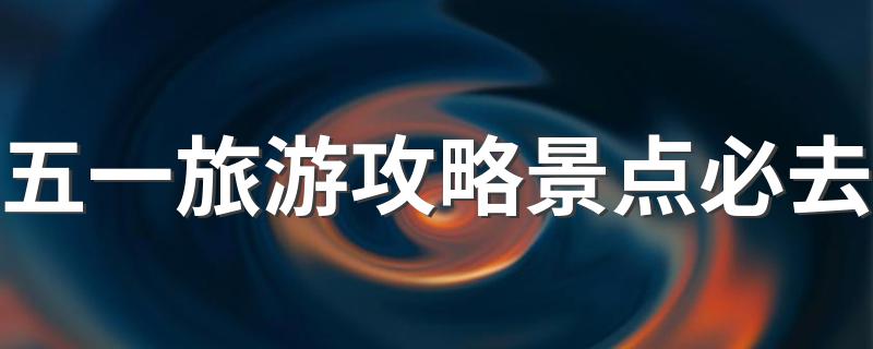 五一旅游攻略景点必去 五一旅游攻略有哪些景点必须去