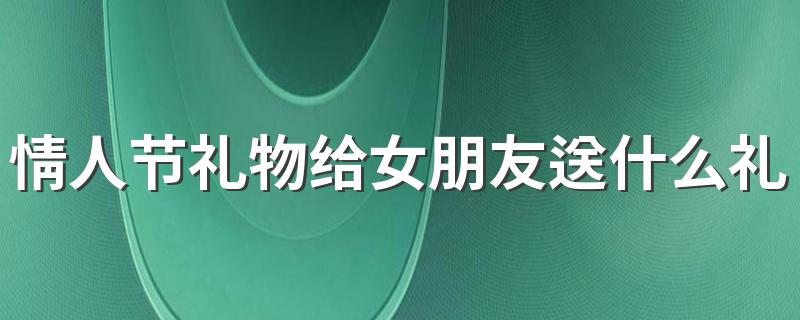 情人节礼物给女朋友送什么礼物 适合送给女朋友的情人节礼物介绍