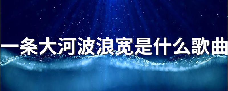 一条大河波浪宽是什么歌曲 一条大河波浪宽是什么歌曲介绍