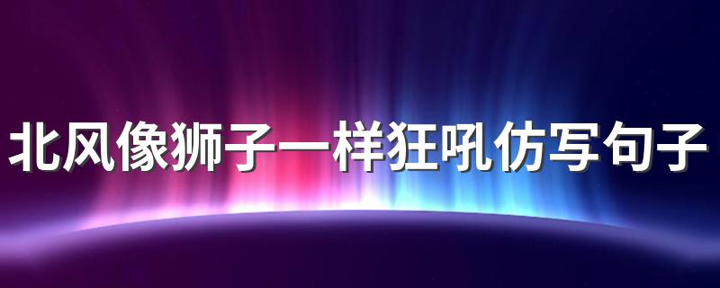 北风像狮子一样狂吼仿写句子 怎么用北风像狮子一样狂吼仿写句子呢