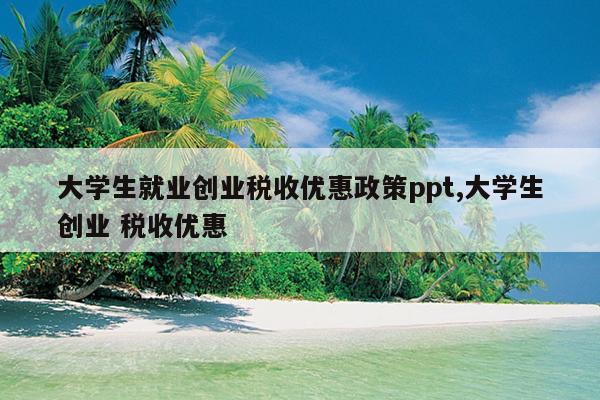 大学生就业创业税收优惠政策ppt,大学生创业 税收优惠