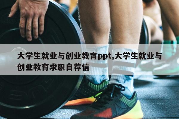 大学生就业与创业教育ppt,大学生就业与创业教育求职自荐信