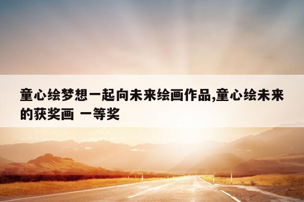 童心绘梦想一起向未来绘画作品,童心绘未来的获奖画 一等奖