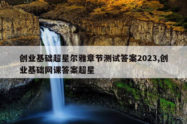 创业基础超星尔雅章节测试答案2023,创业基础网课答案超星