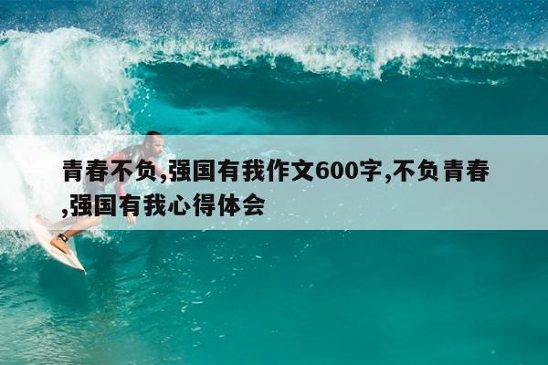 青春不负,强国有我作文600字,不负青春,强国有我心得体会