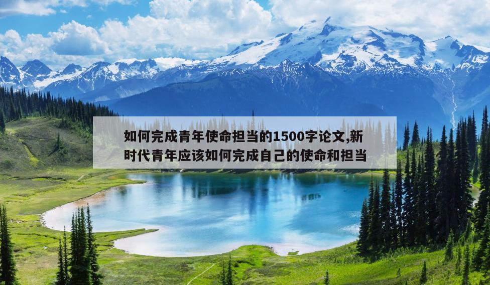 如何完成青年使命担当的1500字论文,新时代青年应该如何完成自己的使命和担当