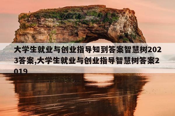 大学生就业与创业指导知到答案智慧树2023答案,大学生就业与创业指导智慧树答案2019