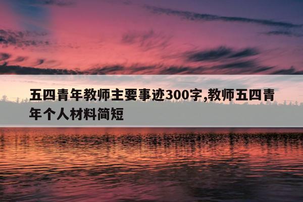 五四青年教师主要事迹300字,教师五四青年个人材料简短
