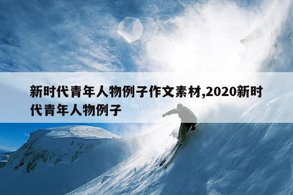新时代青年人物例子作文素材,2020新时代青年人物例子