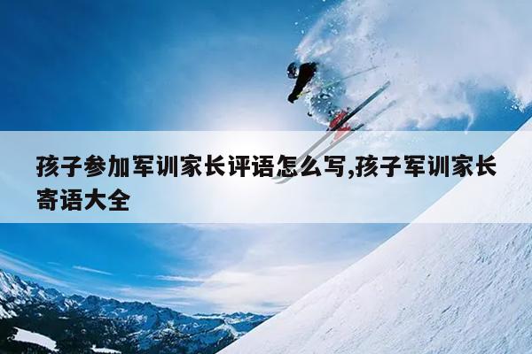 孩子参加军训家长评语怎么写,孩子军训家长寄语大全