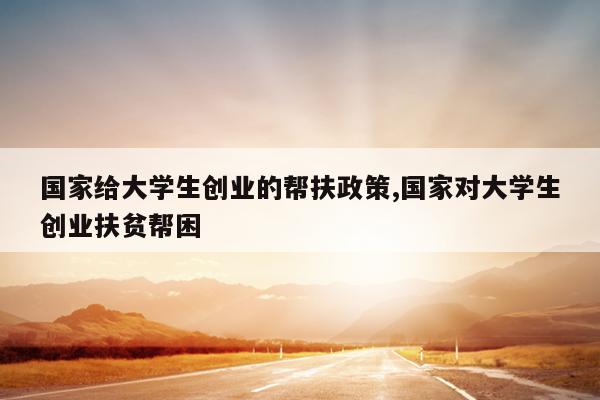 国家给大学生创业的帮扶政策,国家对大学生创业扶贫帮困
