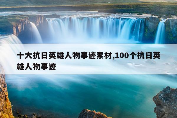 十大抗日英雄人物事迹素材,100个抗日英雄人物事迹