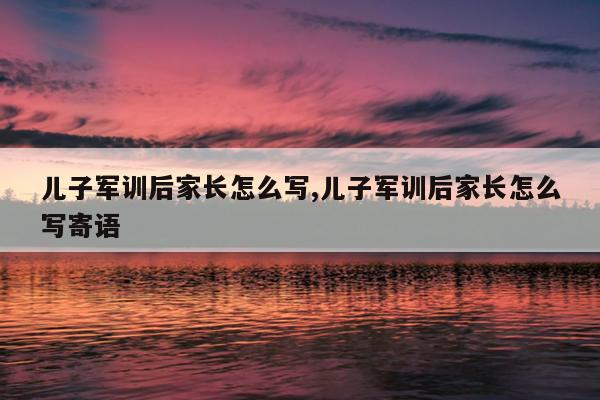 儿子军训后家长怎么写,儿子军训后家长怎么写寄语