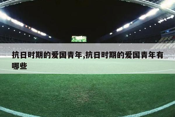 抗日时期的爱国青年,抗日时期的爱国青年有哪些