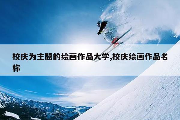 校庆为主题的绘画作品大学,校庆绘画作品名称