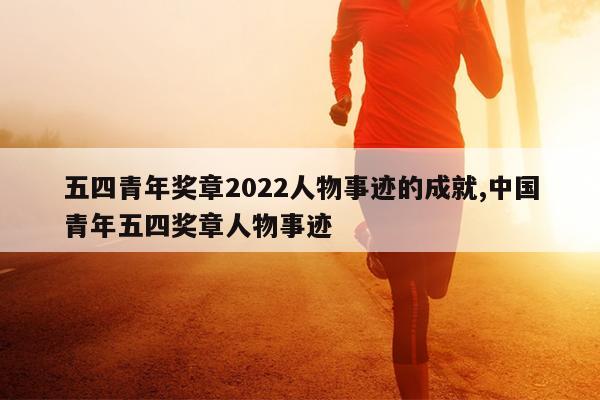 五四青年奖章2022人物事迹的成就,中国青年五四奖章人物事迹
